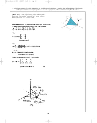 224
© 2010 Pearson Education, Inc., Upper Saddle River, NJ. All rights reserved.This material is protected under all copyright laws as they currently
exist. No portion of this material may be reproduced, in any form or by any means, without permission in writing from the publisher.
*4–48. Force F acts perpendicular to the inclined plane.
Determine the moment produced by F about point A.
Express the result as a Cartesian vector.
z
x y
3 m
3 m
4 m
A
B
C
F  400 N
4 Solutions 44918 1/23/09 12:03 PM Page 224
 