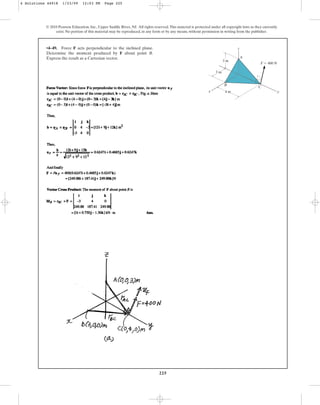 225
© 2010 Pearson Education, Inc., Upper Saddle River, NJ. All rights reserved.This material is protected under all copyright laws as they currently
exist. No portion of this material may be reproduced, in any form or by any means, without permission in writing from the publisher.
•4–49. Force F acts perpendicular to the inclined plane.
Determine the moment produced by F about point B.
Express the result as a Cartesian vector.
z
x y
3 m
3 m
4 m
A
B
C
F  400 N
4 Solutions 44918 1/23/09 12:03 PM Page 225
 