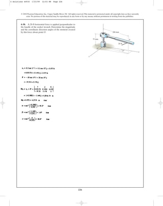 226
© 2010 Pearson Education, Inc., Upper Saddle River, NJ. All rights reserved.This material is protected under all copyright laws as they currently
exist. No portion of this material may be reproduced, in any form or by any means, without permission in writing from the publisher.
4–50. A 20-N horizontal force is applied perpendicular to
the handle of the socket wrench. Determine the magnitude
and the coordinate direction angles of the moment created
by this force about point O.
15
200 mm
75 mm
20 N
A
O
x
y
z
4 Solutions 44918 1/23/09 12:03 PM Page 226
 
