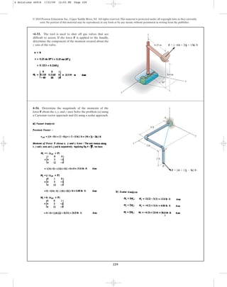 229
© 2010 Pearson Education, Inc., Upper Saddle River, NJ. All rights reserved.This material is protected under all copyright laws as they currently
exist. No portion of this material may be reproduced, in any form or by any means, without permission in writing from the publisher.
•4–53. The tool is used to shut off gas valves that are
difficult to access. If the force F is applied to the handle,
determine the component of the moment created about the
z axis of the valve.
x
y
0.4 m
F  {60i  20j  15k} N
30
z
0.25 m
4–54. Determine the magnitude of the moments of the
force F about the x, y, and z axes. Solve the problem (a) using
a Cartesian vector approach and (b) using a scalar approach.
4 ft
3 ft
2 ft
y
z
C
A
B
F  {4i  12j  3k} lb
x
4 Solutions 44918 1/23/09 12:03 PM Page 229
 
