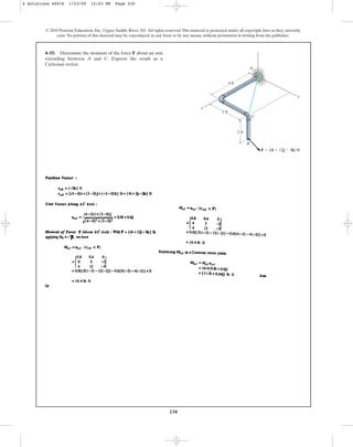 230
© 2010 Pearson Education, Inc., Upper Saddle River, NJ. All rights reserved.This material is protected under all copyright laws as they currently
exist. No portion of this material may be reproduced, in any form or by any means, without permission in writing from the publisher.
4–55. Determine the moment of the force F about an axis
extending between A and C. Express the result as a
Cartesian vector.
4 ft
3 ft
2 ft
y
z
C
A
B
F  {4i  12j  3k} lb
x
4 Solutions 44918 1/23/09 12:03 PM Page 230
 