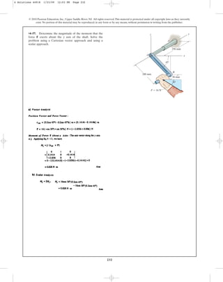 232
© 2010 Pearson Education, Inc., Upper Saddle River, NJ. All rights reserved.This material is protected under all copyright laws as they currently
exist. No portion of this material may be reproduced, in any form or by any means, without permission in writing from the publisher.
•4–57. Determine the magnitude of the moment that the
force F exerts about the y axis of the shaft. Solve the
problem using a Cartesian vector approach and using a
scalar approach.
200 mm
250 mm
45
B
x
y
z
A
O
30
50 mm
 16 N
F
4 Solutions 44918 1/23/09 12:03 PM Page 232
 