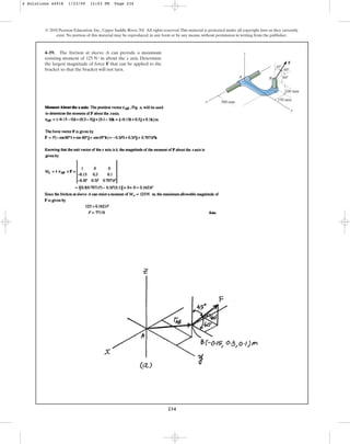 234
© 2010 Pearson Education, Inc., Upper Saddle River, NJ. All rights reserved.This material is protected under all copyright laws as they currently
exist. No portion of this material may be reproduced, in any form or by any means, without permission in writing from the publisher.
4–59. The friction at sleeve A can provide a maximum
resisting moment of about the x axis. Determine
the largest magnitude of force F that can be applied to the
bracket so that the bracket will not turn.
125 N # m
300 mm
x
y
z
A B
60
60
45
F
100 mm
150 mm
4 Solutions 44918 1/23/09 12:03 PM Page 234
 