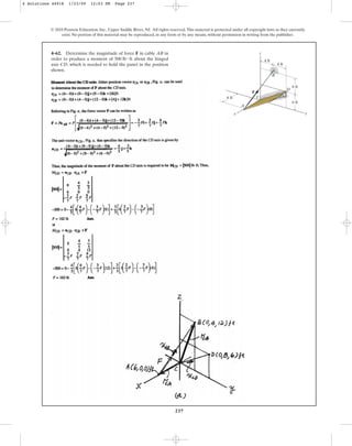 237
© 2010 Pearson Education, Inc., Upper Saddle River, NJ. All rights reserved.This material is protected under all copyright laws as they currently
exist. No portion of this material may be reproduced, in any form or by any means, without permission in writing from the publisher.
4–62. Determine the magnitude of force F in cable AB in
order to produce a moment of about the hinged
axis CD, which is needed to hold the panel in the position
shown.
500 lb # ft
6 ft
4 ft
4 ft
6 ft
y
z
A
C
F
D
B
6 ft
x
4 Solutions 44918 1/23/09 12:03 PM Page 237
 