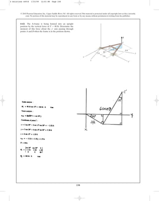 238
© 2010 Pearson Education, Inc., Upper Saddle River, NJ. All rights reserved.This material is protected under all copyright laws as they currently
exist. No portion of this material may be reproduced, in any form or by any means, without permission in writing from the publisher.
4–63. The A-frame is being hoisted into an upright
position by the vertical force of . Determine the
moment of this force about the axis passing through
points A and B when the frame is in the position shown.
y¿
F = 80 lb
30
15
6 ft
y
y¿
x¿
C
A
B
F
x
z
3 ft
3 ft
4 Solutions 44918 1/23/09 12:03 PM Page 238
 