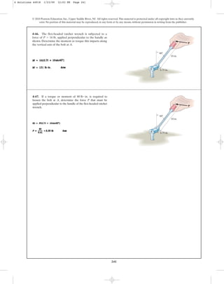 241
© 2010 Pearson Education, Inc., Upper Saddle River, NJ. All rights reserved.This material is protected under all copyright laws as they currently
exist. No portion of this material may be reproduced, in any form or by any means, without permission in writing from the publisher.
4–66. The flex-headed ratchet wrench is subjected to a
force of applied perpendicular to the handle as
shown. Determine the moment or torque this imparts along
the vertical axis of the bolt at A.
P = 16 lb,
60
A
10 in.
0.75 in.
P
4–67. If a torque or moment of is required to
loosen the bolt at A, determine the force P that must be
applied perpendicular to the handle of the flex-headed ratchet
wrench.
80 lb # in.
60
A
10 in.
0.75 in.
P
4 Solutions 44918 1/23/09 12:03 PM Page 241
 