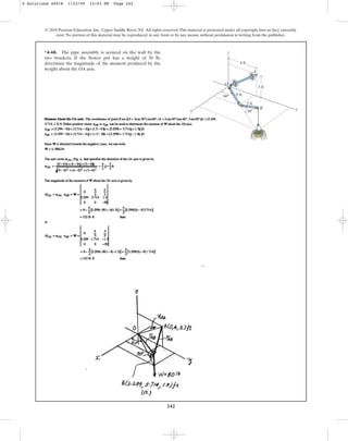 242
*4–68. The pipe assembly is secured on the wall by the
two brackets. If the flower pot has a weight of 50 lb,
determine the magnitude of the moment produced by the
weight about the OA axis.
© 2010 Pearson Education, Inc., Upper Saddle River, NJ. All rights reserved.This material is protected under all copyright laws as they currently
exist. No portion of this material may be reproduced, in any form or by any means, without permission in writing from the publisher.
A
O
z
x y
4 ft
3 ft
3 ft
4 ft
60
30
B
4 Solutions 44918 1/23/09 12:03 PM Page 242
 