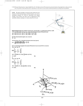 243
•4–69. The pipe assembly is secured on the wall by the two
brackets. If the frictional force of both brackets can resist a
maximum moment of , determine the largest
weight of the flower pot that can be supported by the
assembly without causing it to rotate about the OA axis.
150 lb # ft
© 2010 Pearson Education, Inc., Upper Saddle River, NJ. All rights reserved.This material is protected under all copyright laws as they currently
exist. No portion of this material may be reproduced, in any form or by any means, without permission in writing from the publisher.
A
O
z
x y
4 ft
3 ft
3 ft
4 ft
60
30
B
4 Solutions 44918 1/23/09 12:03 PM Page 243
 