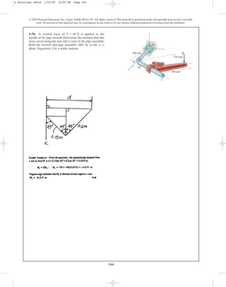 244
4–70. A vertical force of is applied to the
handle of the pipe wrench. Determine the moment that this
force exerts along the axis AB (x axis) of the pipe assembly.
Both the wrench and pipe assembly ABC lie in the
plane. Suggestion: Use a scalar analysis.
x-y
F = 60 N
© 2010 Pearson Education, Inc., Upper Saddle River, NJ. All rights reserved.This material is protected under all copyright laws as they currently
exist. No portion of this material may be reproduced, in any form or by any means, without permission in writing from the publisher.
45
z
y
A
C
B
500 mm
200 mm
150 mm
F
x
4 Solutions 44918 1/23/09 12:03 PM Page 244
 