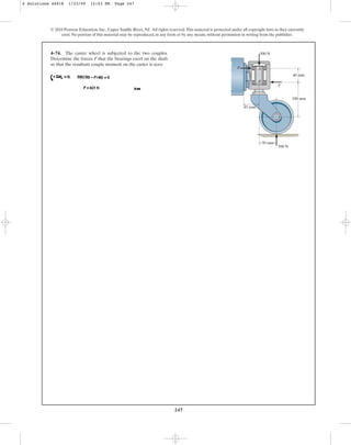 247
© 2010 Pearson Education, Inc., Upper Saddle River, NJ. All rights reserved.This material is protected under all copyright laws as they currently
exist. No portion of this material may be reproduced, in any form or by any means, without permission in writing from the publisher.
4–74. The caster wheel is subjected to the two couples.
Determine the forces F that the bearings exert on the shaft
so that the resultant couple moment on the caster is zero.
40 mm
45 mm
100 mm
500 N
500 N
50 mm
F
F
A
B
4 Solutions 44918 1/23/09 12:03 PM Page 247
 
