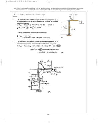 248
© 2010 Pearson Education, Inc., Upper Saddle River, NJ. All rights reserved.This material is protected under all copyright laws as they currently
exist. No portion of this material may be reproduced, in any form or by any means, without permission in writing from the publisher.
4–75. If , determine the resultant couple
moment.
F = 200 lb
A
B
F
F
2 ft
2 ft
2 ft
2 ft
150 lb
150 lb
3
3
4
4
5
5
2 ft
30
30
4 Solutions 44918 1/23/09 12:03 PM Page 248
 
