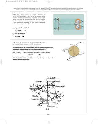 250
© 2010 Pearson Education, Inc., Upper Saddle River, NJ. All rights reserved.This material is protected under all copyright laws as they currently
exist. No portion of this material may be reproduced, in any form or by any means, without permission in writing from the publisher.
4–78. If , determine the magnitude of force F so that
the resultant couple moment is , clockwise.
100 N # m
u = 30°
30
15
15
F
F
300 N
300 N
300 mm
30
u
u
•4–77. The floor causes a couple moment of
and on the brushes of the
polishing machine. Determine the magnitude of the couple
forces that must be developed by the operator on the
handles so that the resultant couple moment on the polisher
is zero. What is the magnitude of these forces if the brush
at B suddenly stops so that MB = 0?
MB = 30 N # m
MA = 40 N # m
0.3 m
MB
MA
F
ⴚF
A
B
4 Solutions 44918 1/23/09 12:03 PM Page 250
 