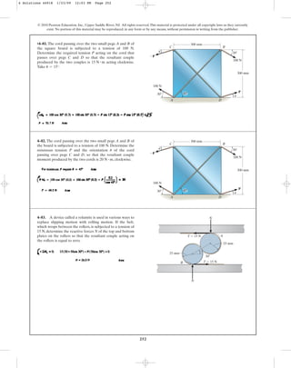 252
© 2010 Pearson Education, Inc., Upper Saddle River, NJ. All rights reserved.This material is protected under all copyright laws as they currently
exist. No portion of this material may be reproduced, in any form or by any means, without permission in writing from the publisher.
4–82. The cord passing over the two small pegs A and B of
the board is subjected to a tension of 100 N. Determine the
minimum tension P and the orientation of the cord
passing over pegs C and D, so that the resultant couple
moment produced by the two cords is , clockwise.
20 N # m
u
100 N
100 N
P
P
C B
30
300 mm
300 mm
30
A D
45
u
u
•4–81. The cord passing over the two small pegs A and B of
the square board is subjected to a tension of 100 N.
Determine the required tension P acting on the cord that
passes over pegs C and D so that the resultant couple
produced by the two couples is acting clockwise.
Take .
u = 15°
15 N # m
100 N
100 N
P
P
C B
30
300 mm
300 mm
30
A D
45
u
u
4–83. A device called a rolamite is used in various ways to
replace slipping motion with rolling motion. If the belt,
which wraps between the rollers, is subjected to a tension of
15 N, determine the reactive forces N of the top and bottom
plates on the rollers so that the resultant couple acting on
the rollers is equal to zero.
N
N
30
25 mm
A
B
25 mm
T  15 N
T  15 N
4 Solutions 44918 1/23/09 12:03 PM Page 252
 