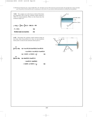 253
© 2010 Pearson Education, Inc., Upper Saddle River, NJ. All rights reserved.This material is protected under all copyright laws as they currently
exist. No portion of this material may be reproduced, in any form or by any means, without permission in writing from the publisher.
*4–84. Two couples act on the beam as shown. Determine
the magnitude of F so that the resultant couple moment is
counterclockwise. Where on the beam does the
resultant couple act?
300 lb # ft
200 lb
200 lb
1.5 ft
•4–85. Determine the resultant couple moment acting on
the beam. Solve the problem two ways: (a) sum moments
about point O; and (b) sum moments about point A.
1.5 m 1.8 m
45
45
30
30
A
2 kN
2 kN
8 kN
B
0.3 m
8 kN
O
4 Solutions 44918 1/23/09 12:03 PM Page 253
 