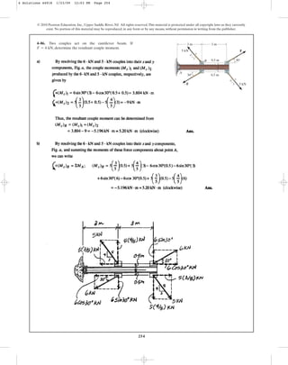 254
4–86. Two couples act on the cantilever beam. If
, determine the resultant couple moment.
F = 6 kN
© 2010 Pearson Education, Inc., Upper Saddle River, NJ. All rights reserved.This material is protected under all copyright laws as they currently
exist. No portion of this material may be reproduced, in any form or by any means, without permission in writing from the publisher.
F
F 5 kN
5 kN
0.5 m
0.5 m
30
30
4
4
3
3
5
5
3 m
A
B
3 m
4 Solutions 44918 1/23/09 12:03 PM Page 254
 