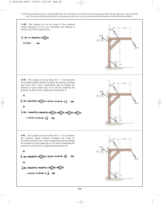 256
*4–88. Two couples act on the frame. If the resultant
couple moment is to be zero, determine the distance d
between the 40-lb couple forces.
© 2010 Pearson Education, Inc., Upper Saddle River, NJ. All rights reserved.This material is protected under all copyright laws as they currently
exist. No portion of this material may be reproduced, in any form or by any means, without permission in writing from the publisher.
3 ft
60 lb
40 lb
40 lb
30
d
y
x
A
B
1 ft 30
3
4 5
4 ft
2 ft
3
4 5
60 lb
•4–89. Two couples act on the frame. If , determine
the resultant couple moment.Compute the result by resolving
each force into x and y components and (a) finding the
moment of each couple (Eq. 4–13) and (b) summing the
moments of all the force components about point A.
d = 4 ft
3 ft
60 lb
40 lb
40 lb
30
d
y
x
A
B
1 ft 30
3
4 5
4 ft
2 ft
3
4 5
60 lb
4–90. Two couples act on the frame. If , determine
the resultant couple moment. Compute the result by
resolving each force into x and y components and (a) finding
the moment of each couple (Eq. 4–13) and (b) summing the
moments of all the force components about point B.
d = 4 ft
3 ft
60 lb
40 lb
40 lb
30
d
y
x
A
B
1 ft 30
3
4 5
4 ft
2 ft
3
4 5
60 lb
4 Solutions 44918 1/23/09 12:03 PM Page 256
 