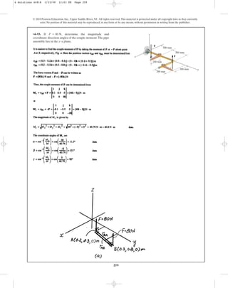 259
•4–93. If , determine the magnitude and
coordinate direction angles of the couple moment.The pipe
assembly lies in the x–y plane.
F = 80 N
© 2010 Pearson Education, Inc., Upper Saddle River, NJ. All rights reserved.This material is protected under all copyright laws as they currently
exist. No portion of this material may be reproduced, in any form or by any means, without permission in writing from the publisher.
x
z
y
300 mm
200 mm
200 mm
300 mm
300 mm
F
F
4 Solutions 44918 1/23/09 12:03 PM Page 259
 
