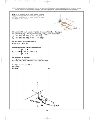 260
4–94. If the magnitude of the couple moment acting on
the pipe assembly is , determine the magnitude of
the couple forces applied to each wrench. The pipe
assembly lies in the x–y plane.
50 N # m
© 2010 Pearson Education, Inc., Upper Saddle River, NJ. All rights reserved.This material is protected under all copyright laws as they currently
exist. No portion of this material may be reproduced, in any form or by any means, without permission in writing from the publisher.
x
z
y
300 mm
200 mm
200 mm
300 mm
300 mm
F
F
4 Solutions 44918 1/23/09 12:03 PM Page 260
 