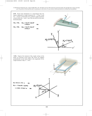 261
4–95. From load calculations it is determined that the
wing is subjected to couple moments and
. Determine the resultant couple moments
created about the and axes.The axes all lie in the same
horizontal plane.
y¿
x¿
My = 25 kip # ft
Mx = 17 kip # ft
© 2010 Pearson Education, Inc., Upper Saddle River, NJ. All rights reserved.This material is protected under all copyright laws as they currently
exist. No portion of this material may be reproduced, in any form or by any means, without permission in writing from the publisher.
y
y
x¿
x
¿
25
My
Mx
*4–96. Express the moment of the couple acting on the
frame in Cartesian vector form. The forces are applied
perpendicular to the frame. What is the magnitude of the
couple moment? Take .
F = 50 N
F
x
y
z
O
1.5 m
3 m
30
F
4 Solutions 44918 1/23/09 12:03 PM Page 261
 