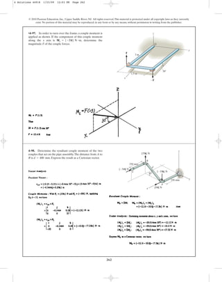 262
© 2010 Pearson Education, Inc., Upper Saddle River, NJ. All rights reserved.This material is protected under all copyright laws as they currently
exist. No portion of this material may be reproduced, in any form or by any means, without permission in writing from the publisher.
•4–97. In order to turn over the frame, a couple moment is
applied as shown. If the component of this couple moment
along the x axis is , determine the
magnitude F of the couple forces.
Mx = 5-20i6 N # m
F
x
y
z
O
1.5 m
3 m
30
F
4–98. Determine the resultant couple moment of the two
couples that act on the pipe assembly.The distance from A to
B is . Express the result as a Cartesian vector.
d = 400 mm
x
30
y
z
350 mm
250 mm
{35k} N
{35k} N
{50i} N
{50i} N
A
B
d
C
4 Solutions 44918 1/23/09 12:03 PM Page 262
 