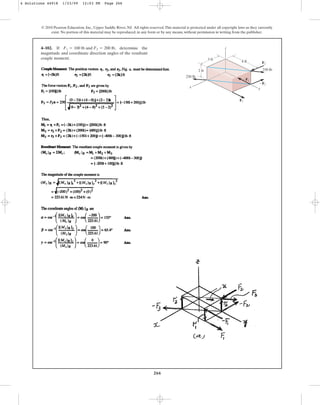 266
4–102. If , determine the
magnitude and coordinate direction angles of the resultant
couple moment.
F1 = 100 lb and F2 = 200 lb
© 2010 Pearson Education, Inc., Upper Saddle River, NJ. All rights reserved.This material is protected under all copyright laws as they currently
exist. No portion of this material may be reproduced, in any form or by any means, without permission in writing from the publisher.
2 ft
3 ft
4 ft
z
y
x
F2
F1
F2
250 lb
250 lb
F1
4 Solutions 44918 1/23/09 12:03 PM Page 266
 