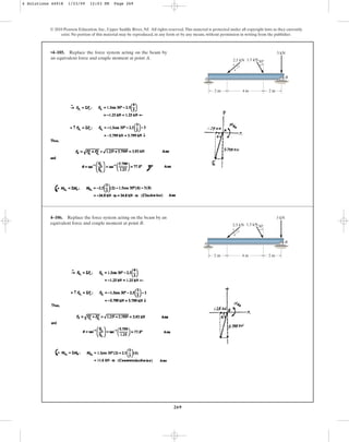 269
•4–105. Replace the force system acting on the beam by
an equivalent force and couple moment at point A.
© 2010 Pearson Education, Inc., Upper Saddle River, NJ. All rights reserved.This material is protected under all copyright laws as they currently
exist. No portion of this material may be reproduced, in any form or by any means, without permission in writing from the publisher.
2.5 kN 1.5 kN
3 kN
A B
4 m
3
4
5
2 m 2 m
30
4–106. Replace the force system acting on the beam by an
equivalent force and couple moment at point B. 2.5 kN 1.5 kN
3 kN
A B
4 m
3
4
5
2 m 2 m
30
4 Solutions 44918 1/23/09 12:03 PM Page 269
 