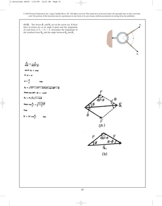 27
•2–25. Two forces F1 and F2 act on the screw eye. If their
lines of action are at an angle apart and the magnitude
of each force is determine the magnitude of
the resultant force FR and the angle between FR and F1.
F1 = F2 = F,
u
© 2010 Pearson Education, Inc., Upper Saddle River, NJ. All rights reserved.This material is protected under all copyright laws as they currently
exist. No portion of this material may be reproduced, in any form or by any means, without permission in writing from the publisher.
F2
F1
u
2 Solutions 44918 1/21/09 12:01 PM Page 27
 