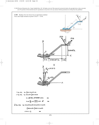 271
4–107. Replace the two forces by an equivalent resultant
force and couple moment at point O. Set .
F = 20 lb
© 2010 Pearson Education, Inc., Upper Saddle River, NJ. All rights reserved.This material is protected under all copyright laws as they currently
exist. No portion of this material may be reproduced, in any form or by any means, without permission in writing from the publisher.
6 in.
30
4
3
5
1.5 in.
F
20 lb
2 in.
x
y
O 40
4 Solutions 44918 1/23/09 12:03 PM Page 271
 