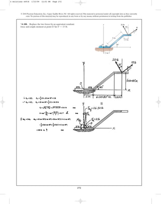 272
*4–108. Replace the two forces by an equivalent resultant
force and couple moment at point O. Set .
F = 15 lb
© 2010 Pearson Education, Inc., Upper Saddle River, NJ. All rights reserved.This material is protected under all copyright laws as they currently
exist. No portion of this material may be reproduced, in any form or by any means, without permission in writing from the publisher.
6 in.
30
4
3
5
1.5 in.
F
20 lb
2 in.
x
y
O 40
4 Solutions 44918 1/23/09 12:03 PM Page 272
 