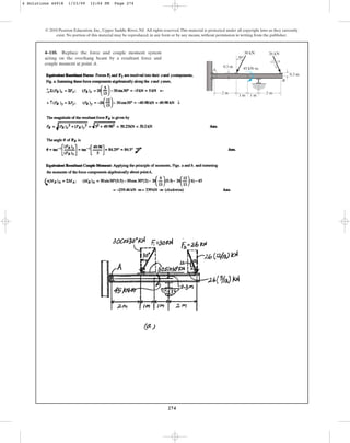 274
4–110. Replace the force and couple moment system
acting on the overhang beam by a resultant force and
couple moment at point A.
© 2010 Pearson Education, Inc., Upper Saddle River, NJ. All rights reserved.This material is protected under all copyright laws as they currently
exist. No portion of this material may be reproduced, in any form or by any means, without permission in writing from the publisher.
B
A
5
12 13
30 kN
45 kNm
26 kN
0.3 m
0.3 m
2 m
2 m
1 m 1 m
30
4 Solutions 44918 1/23/09 12:04 PM Page 274
 