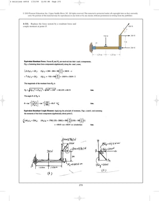 275
4–111. Replace the force system by a resultant force and
couple moment at point O.
© 2010 Pearson Education, Inc., Upper Saddle River, NJ. All rights reserved.This material is protected under all copyright laws as they currently
exist. No portion of this material may be reproduced, in any form or by any means, without permission in writing from the publisher.
200 N
200 N
500 N
4
3
5
O
750 N
1.25 m 1.25 m
1 m
4 Solutions 44918 1/23/09 12:04 PM Page 275
 