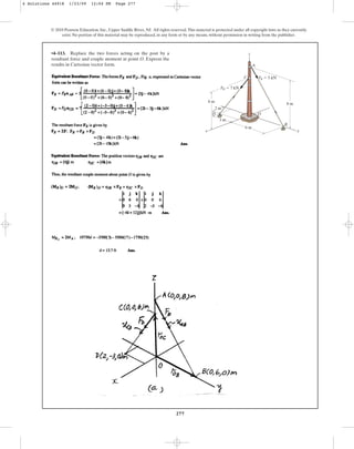 277
•4–113. Replace the two forces acting on the post by a
resultant force and couple moment at point O. Express the
results in Cartesian vector form.
© 2010 Pearson Education, Inc., Upper Saddle River, NJ. All rights reserved.This material is protected under all copyright laws as they currently
exist. No portion of this material may be reproduced, in any form or by any means, without permission in writing from the publisher.
z
A
D
B
C
O
x y
8 m
6 m
6 m
3 m
2 m
FB  5 kN
FD  7 kN
4 Solutions 44918 1/23/09 12:04 PM Page 277
 