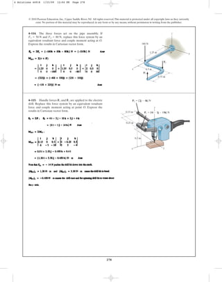 278
4–114. The three forces act on the pipe assembly. If
and replace this force system by an
equivalent resultant force and couple moment acting at O.
Express the results in Cartesian vector form.
F2 = 80 N,
F1 = 50 N
© 2010 Pearson Education, Inc., Upper Saddle River, NJ. All rights reserved.This material is protected under all copyright laws as they currently
exist. No portion of this material may be reproduced, in any form or by any means, without permission in writing from the publisher.
y
O
z
x
1.25 m
180 N
0.75 m
0.5 m
F2
F1
4–115. Handle forces and are applied to the electric
drill. Replace this force system by an equivalent resultant
force and couple moment acting at point O. Express the
results in Cartesian vector form.
F2
F1
x y
z
0.25 m
0.3 m
O
F1  {6i  3j  10k} N
F2  {2j  4k} N
0.15 m
4 Solutions 44918 1/23/09 12:04 PM Page 278
 