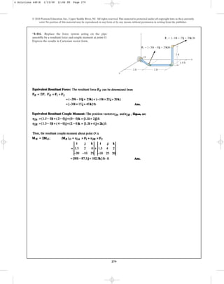 279
© 2010 Pearson Education, Inc., Upper Saddle River, NJ. All rights reserved.This material is protected under all copyright laws as they currently
exist. No portion of this material may be reproduced, in any form or by any means, without permission in writing from the publisher.
*4–116. Replace the force system acting on the pipe
assembly by a resultant force and couple moment at point O.
Express the results in Cartesian vector form.
x
z
2 ft
1.5 ft
2 ft
2 ft
O
x
F1  {20i 10j  25k}lb
F2  {10i  25j  20k} lb
4 Solutions 44918 1/23/09 12:04 PM Page 279
 