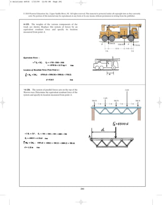 281
© 2010 Pearson Education, Inc., Upper Saddle River, NJ. All rights reserved.This material is protected under all copyright laws as they currently
exist. No portion of this material may be reproduced, in any form or by any means, without permission in writing from the publisher.
4–119. The weights of the various components of the
truck are shown. Replace this system of forces by an
equivalent resultant force and specify its location
measured from point A.
14 ft 6 ft
2 ft
3 ft
A
B 3500 lb
5500 lb 1750 lb
*4–120. The system of parallel forces acts on the top of the
Warren truss. Determine the equivalent resultant force of the
system and specify its location measured from point A.
A
500 N 500 N 500 N
1 kN
2 kN
1 m 1 m 1 m 1 m
4 Solutions 44918 1/23/09 12:04 PM Page 281
 