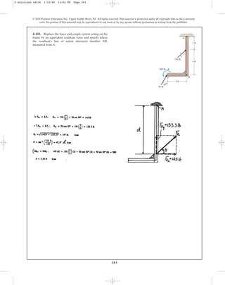 283
© 2010 Pearson Education, Inc., Upper Saddle River, NJ. All rights reserved.This material is protected under all copyright laws as they currently
exist. No portion of this material may be reproduced, in any form or by any means, without permission in writing from the publisher.
4–122. Replace the force and couple system acting on the
frame by an equivalent resultant force and specify where
the resultant’s line of action intersects member AB,
measured from A.
3 ft
30
4 ft
3
5
4
2 ft
150 lb
50 lb
500 lb  ft
C B
A
4 Solutions 44918 1/23/09 12:04 PM Page 283
 