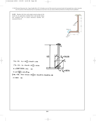 284
© 2010 Pearson Education, Inc., Upper Saddle River, NJ. All rights reserved.This material is protected under all copyright laws as they currently
exist. No portion of this material may be reproduced, in any form or by any means, without permission in writing from the publisher.
4–123. Replace the force and couple system acting on the
frame by an equivalent resultant force and specify where
the resultant’s line of action intersects member BC,
measured from B.
3 ft
30
4 ft
3
5
4
2 ft
150 lb
50 lb
500 lb  ft
C B
A
4 Solutions 44918 1/23/09 12:04 PM Page 284
 
