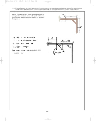 286
© 2010 Pearson Education, Inc., Upper Saddle River, NJ. All rights reserved.This material is protected under all copyright laws as they currently
exist. No portion of this material may be reproduced, in any form or by any means, without permission in writing from the publisher.
•4–125. Replace the force system acting on the frame by
an equivalent resultant force and specify where the
resultant’s line of action intersects member AB, measured
from point A.
2 ft
4 ft
3 ft
25 lb
2 ft
20 lb
A B
C
30
35 lb
4 Solutions 44918 1/23/09 12:04 PM Page 286
 