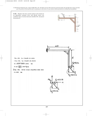 287
© 2010 Pearson Education, Inc., Upper Saddle River, NJ. All rights reserved.This material is protected under all copyright laws as they currently
exist. No portion of this material may be reproduced, in any form or by any means, without permission in writing from the publisher.
4–126. Replace the force system acting on the frame by
an equivalent resultant force and specify where the
resultant’s line of action intersects member BC, measured
from point B.
2 ft
4 ft
3 ft
25 lb
2 ft
20 lb
A B
C
30
35 lb
4 Solutions 44918 1/23/09 12:04 PM Page 287
 