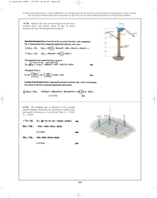 289
© 2010 Pearson Education, Inc., Upper Saddle River, NJ. All rights reserved.This material is protected under all copyright laws as they currently
exist. No portion of this material may be reproduced, in any form or by any means, without permission in writing from the publisher.
*4–128. Replace the force system acting on the post by a
resultant force, and specify where its line of action
intersects the post AB measured from point B.
250 N
500 N
0.2 m
0.5 m
3
4
5
300 N
1 m
30
1 m
1 m
A
B
•4–129. The building slab is subjected to four parallel
column loadings. Determine the equivalent resultant force
and specify its location (x, y) on the slab. Take
F2 = 40 kN.
F1 = 30 kN,
y
x
20 kN
3 m
2 m
8 m 6 m
4 m
50 kN F1
F2
z
4 Solutions 44918 1/23/09 12:04 PM Page 289
 