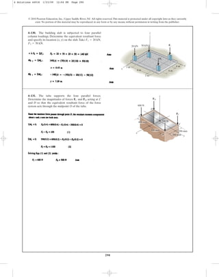 290
© 2010 Pearson Education, Inc., Upper Saddle River, NJ. All rights reserved.This material is protected under all copyright laws as they currently
exist. No portion of this material may be reproduced, in any form or by any means, without permission in writing from the publisher.
4–130. The building slab is subjected to four parallel
column loadings. Determine the equivalent resultant force
and specify its location (x, y) on the slab.Take
F2 = 50 kN.
F1 = 20 kN,
y
x
20 kN
3 m
2 m
8 m 6 m
4 m
50 kN F1
F2
z
4–131. The tube supports the four parallel forces.
Determine the magnitudes of forces and acting at C
and D so that the equivalent resultant force of the force
system acts through the midpoint O of the tube.
FD
FC
x
z
A
D
C
y
z
B
O
400 mm
400 mm
500 N
200 mm
200 mm
600 N
FC
FD
4 Solutions 44918 1/23/09 12:04 PM Page 290
 