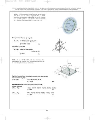 292
© 2010 Pearson Education, Inc., Upper Saddle River, NJ. All rights reserved.This material is protected under all copyright laws as they currently
exist. No portion of this material may be reproduced, in any form or by any means, without permission in writing from the publisher.
•4–133. The three parallel bolting forces act on the circular
plate. If the force at A has a magnitude of ,
determine the magnitudes of and so that the resultant
force of the system has a line of action that coincides with
the y axis. Hint: This requires and .
©Mz = 0
©Mx = 0
FR
FC
FB
FA = 200 lb
45
30
1.5 ft
z
x
y
A
B
C
FB
FA
FC
4–134. If , determine the
magnitude of the resultant force and specify the location of
its point of application (x, y) on the slab.
FA = 40 kN and FB = 35 kN
2.5 m
2.5 m
0.75 m
0.75 m
0.75 m
3 m
3 m
0.75 m 90 kN
30 kN
20 kN
x
y
z
FA
FB
4 Solutions 44918 1/23/09 12:04 PM Page 292
 