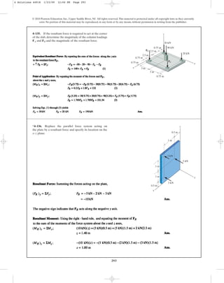 293
© 2010 Pearson Education, Inc., Upper Saddle River, NJ. All rights reserved.This material is protected under all copyright laws as they currently
exist. No portion of this material may be reproduced, in any form or by any means, without permission in writing from the publisher.
4–135. If the resultant force is required to act at the center
of the slab, determine the magnitude of the column loadings
and and the magnitude of the resultant force.
FB
FA
2.5 m
2.5 m
0.75 m
0.75 m
0.75 m
3 m
3 m
0.75 m 90 kN
30 kN
20 kN
x
y
z
FA
FB
*4–136. Replace the parallel force system acting on
the plate by a resultant force and specify its location on the
x–z plane.
1 m
1 m
1 m
0.5 m
0.5 m
5 kN
3 kN
x
y
z
2 kN
4 Solutions 44918 1/23/09 12:04 PM Page 293
 