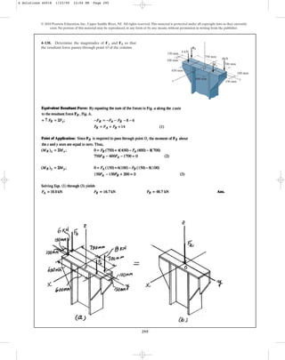 295
© 2010 Pearson Education, Inc., Upper Saddle River, NJ. All rights reserved.This material is protected under all copyright laws as they currently
exist. No portion of this material may be reproduced, in any form or by any means, without permission in writing from the publisher.
4–138. Determine the magnitudes of and so that
the resultant force passes through point O of the column.
FB
FA
750 mm
z
x y
650 mm
100 mm
150 mm
600 mm
700 mm
100 mm
150 mm
8kN
6 kN
FA
FB
O
4 Solutions 44918 1/23/09 12:04 PM Page 295
 