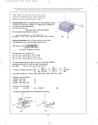 296
© 2010 Pearson Education, Inc., Upper Saddle River, NJ. All rights reserved.This material is protected under all copyright laws as they currently
exist. No portion of this material may be reproduced, in any form or by any means, without permission in writing from the publisher.
4–139. Replace the force and couple moment system
acting on the rectangular block by a wrench. Specify the
magnitude of the force and couple moment of the wrench
and where its line of action intersects the x–y plane.
y
x
z
300 lb
450 lb 600 lb
2 ft
4 ft
3 ft
600 lbft
4 Solutions 44918 1/23/09 12:04 PM Page 296
 