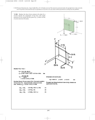 297
© 2010 Pearson Education, Inc., Upper Saddle River, NJ. All rights reserved.This material is protected under all copyright laws as they currently
exist. No portion of this material may be reproduced, in any form or by any means, without permission in writing from the publisher.
*4–140. Replace the three forces acting on the plate by a
wrench. Specify the magnitude of the force and couple
moment for the wrench and the point P(y, z) where its line
of action intersects the plate.
y
y
x
z
P
A
C
B
z
FB  {60j} lb
FC  {40i} lb
FA  {80k}lb
12 ft
12 ft
4 Solutions 44918 1/23/09 12:04 PM Page 297
 