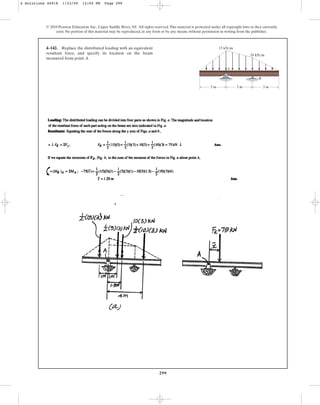 299
© 2010 Pearson Education, Inc., Upper Saddle River, NJ. All rights reserved.This material is protected under all copyright laws as they currently
exist. No portion of this material may be reproduced, in any form or by any means, without permission in writing from the publisher.
4–142. Replace the distributed loading with an equivalent
resultant force, and specify its location on the beam
measured from point A.
A
B
3 m 3 m
15 kN/m
10 kN/m
3 m
4 Solutions 44918 1/23/09 12:04 PM Page 299
 