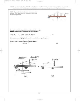 300
© 2010 Pearson Education, Inc., Upper Saddle River, NJ. All rights reserved.This material is protected under all copyright laws as they currently
exist. No portion of this material may be reproduced, in any form or by any means, without permission in writing from the publisher.
4–143. Replace the distributed loading with an equivalent
resultant force, and specify its location on the beam
measured from point A.
B
A
8 kN/m
4 kN/m
3 m 3 m
4 Solutions 44918 1/23/09 12:04 PM Page 300
 