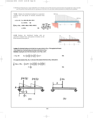 301
© 2010 Pearson Education, Inc., Upper Saddle River, NJ. All rights reserved.This material is protected under all copyright laws as they currently
exist. No portion of this material may be reproduced, in any form or by any means, without permission in writing from the publisher.
*4–144. Replace the distributed loading by an equivalent
resultant force and specify its location, measured from
point A.
3 m
2 m
A B
800 N/m
200 N/m
•4–145. Replace the distributed loading with an
equivalent resultant force, and specify its location on the
beam measured from point A.
A
B
L
––
2
L
––
2
w0 w0
4 Solutions 44918 1/23/09 12:04 PM Page 301
 