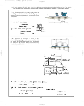 302
© 2010 Pearson Education, Inc., Upper Saddle River, NJ. All rights reserved.This material is protected under all copyright laws as they currently
exist. No portion of this material may be reproduced, in any form or by any means, without permission in writing from the publisher.
4–146. The distribution of soil loading on the bottom of
a building slab is shown. Replace this loading by an
equivalent resultant force and specify its location, measured
from point O.
12 ft 9 ft
100 lb/ft
50 lb/ft
300 lb/ft
O
4–147. Determine the intensities and of the
distributed loading acting on the bottom of the slab so that
this loading has an equivalent resultant force that is equal
but opposite to the resultant of the distributed loading
acting on the top of the plate.
w2
w1
300 lb/ft
A B
3 ft 6 ft
1.5 ft
w2
w1
4 Solutions 44918 1/23/09 12:04 PM Page 302
 